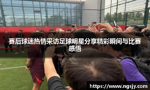 赛后球迷热情采访足球明星分享精彩瞬间与比赛感悟